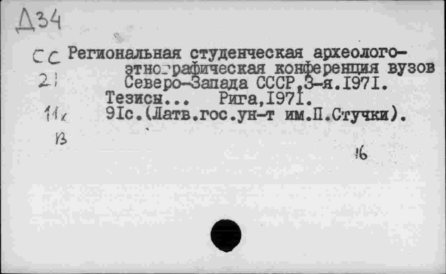 ﻿ДъА
С г Региональная студенческая археолого-,	этнографическая конференция вузов
2-»	Северо-Запада СССР,3-я. 1971.
Тезисы...	Рига,1971.
'fz	91с.(Латв.гос.ун-т им.П.Стучки).